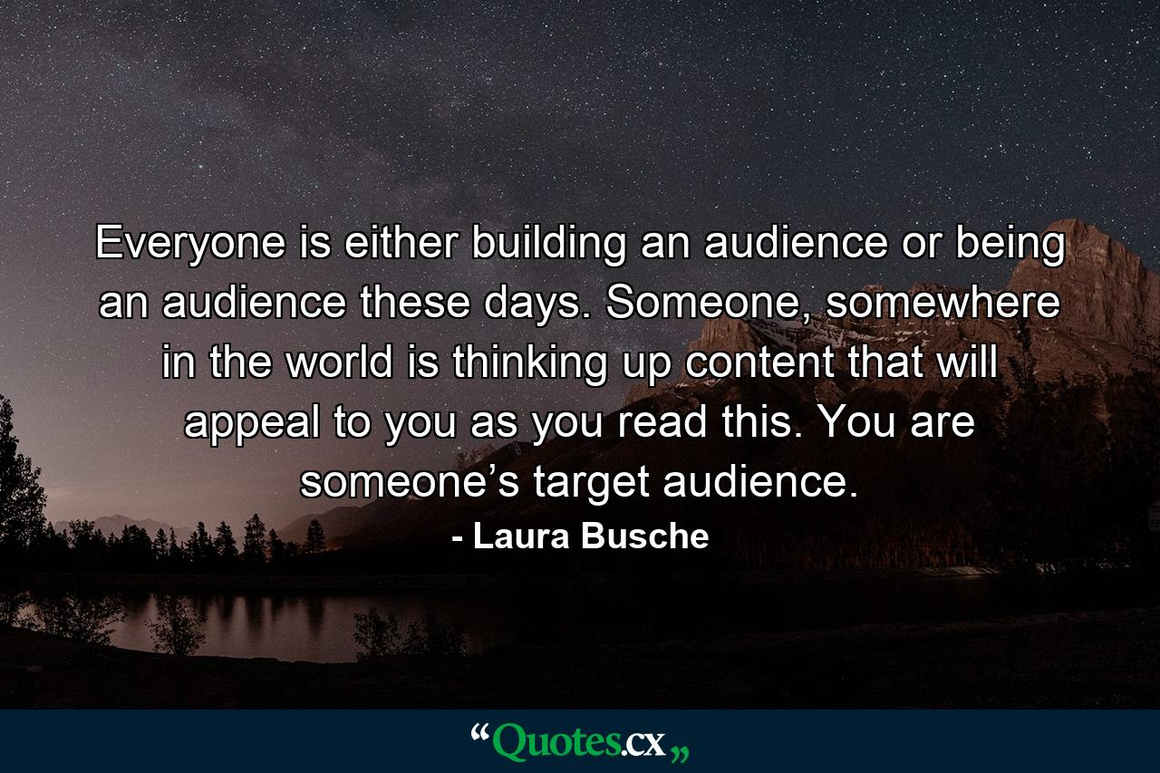 Everyone is either building an audience or being an audience these days. Someone, somewhere in the world is thinking up content that will appeal to you as you read this. You are someone’s target audience. - Quote by Laura Busche