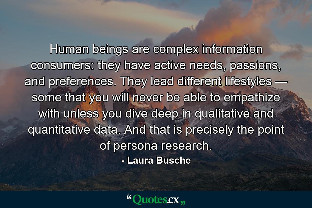 Human beings are complex information consumers: they have active needs, passions, and preferences. They lead different lifestyles — some that you will never be able to empathize with unless you dive deep in qualitative and quantitative data. And that is precisely the point of persona research. - Quote by Laura Busche