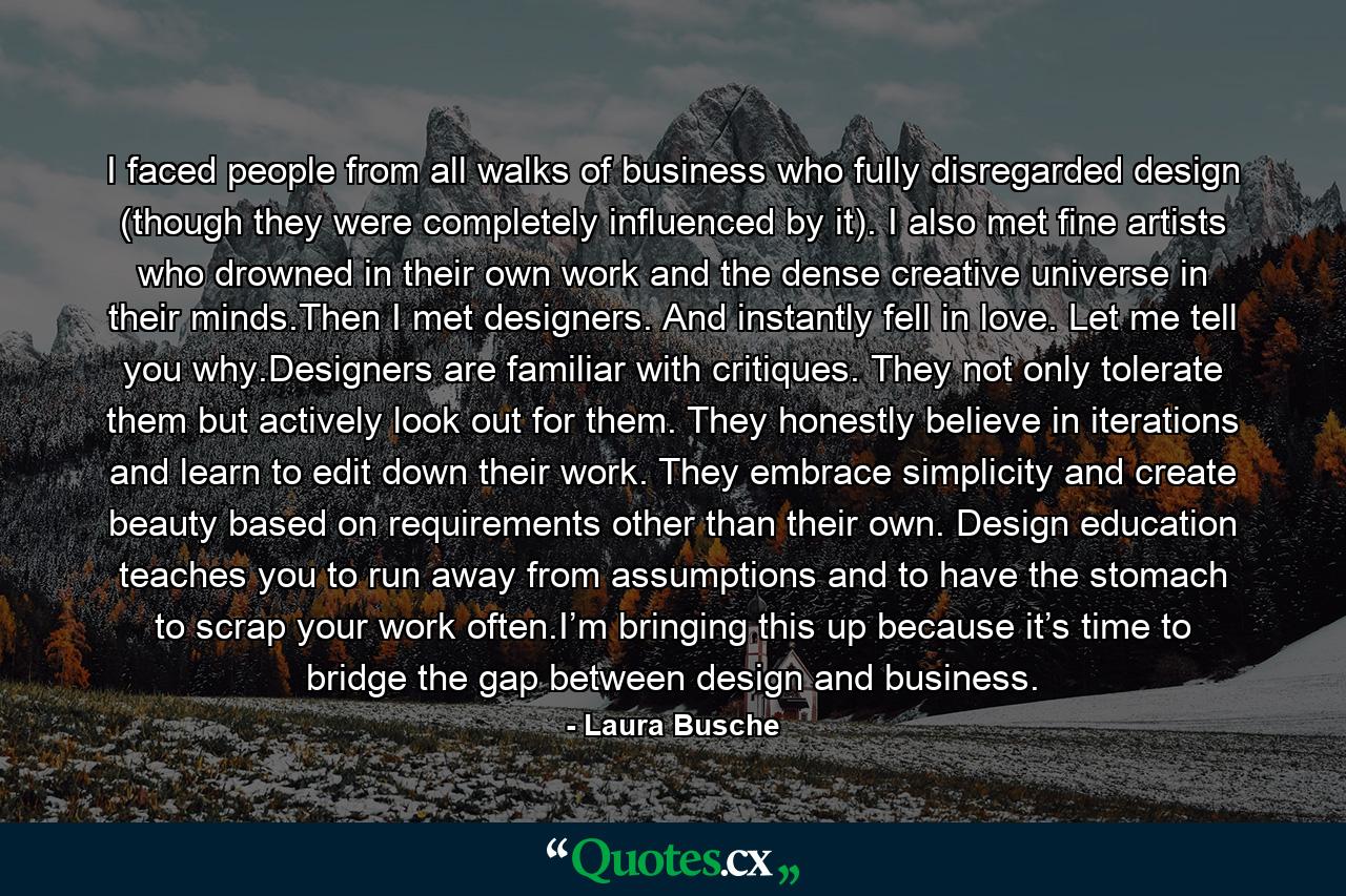 I faced people from all walks of business who fully disregarded design (though they were completely influenced by it). I also met fine artists who drowned in their own work and the dense creative universe in their minds.Then I met designers. And instantly fell in love. Let me tell you why.Designers are familiar with critiques. They not only tolerate them but actively look out for them. They honestly believe in iterations and learn to edit down their work. They embrace simplicity and create beauty based on requirements other than their own. Design education teaches you to run away from assumptions and to have the stomach to scrap your work often.I’m bringing this up because it’s time to bridge the gap between design and business. - Quote by Laura Busche