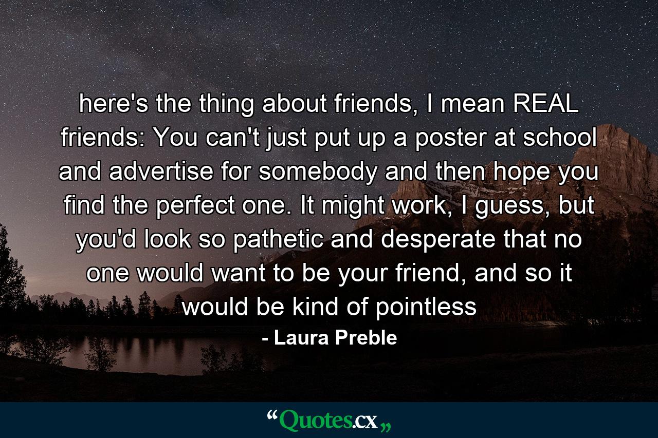 here's the thing about friends, I mean REAL friends: You can't just put up a poster at school and advertise for somebody and then hope you find the perfect one. It might work, I guess, but you'd look so pathetic and desperate that no one would want to be your friend, and so it would be kind of pointless - Quote by Laura Preble