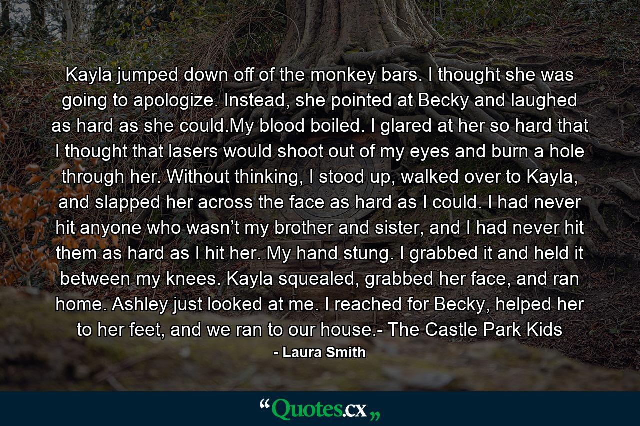 Kayla jumped down off of the monkey bars. I thought she was going to apologize. Instead, she pointed at Becky and laughed as hard as she could.My blood boiled. I glared at her so hard that I thought that lasers would shoot out of my eyes and burn a hole through her. Without thinking, I stood up, walked over to Kayla, and slapped her across the face as hard as I could. I had never hit anyone who wasn’t my brother and sister, and I had never hit them as hard as I hit her. My hand stung. I grabbed it and held it between my knees. Kayla squealed, grabbed her face, and ran home. Ashley just looked at me. I reached for Becky, helped her to her feet, and we ran to our house.- The Castle Park Kids - Quote by Laura Smith