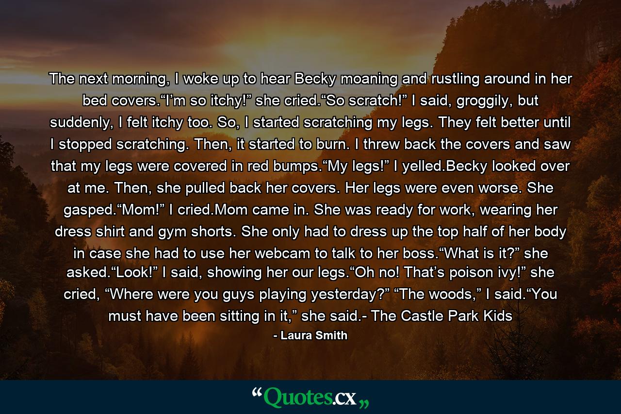 The next morning, I woke up to hear Becky moaning and rustling around in her bed covers.“I’m so itchy!” she cried.“So scratch!” I said, groggily, but suddenly, I felt itchy too. So, I started scratching my legs. They felt better until I stopped scratching. Then, it started to burn. I threw back the covers and saw that my legs were covered in red bumps.“My legs!” I yelled.Becky looked over at me. Then, she pulled back her covers. Her legs were even worse. She gasped.“Mom!” I cried.Mom came in. She was ready for work, wearing her dress shirt and gym shorts. She only had to dress up the top half of her body in case she had to use her webcam to talk to her boss.“What is it?” she asked.“Look!” I said, showing her our legs.“Oh no! That’s poison ivy!” she cried, “Where were you guys playing yesterday?” “The woods,” I said.“You must have been sitting in it,” she said.- The Castle Park Kids - Quote by Laura Smith