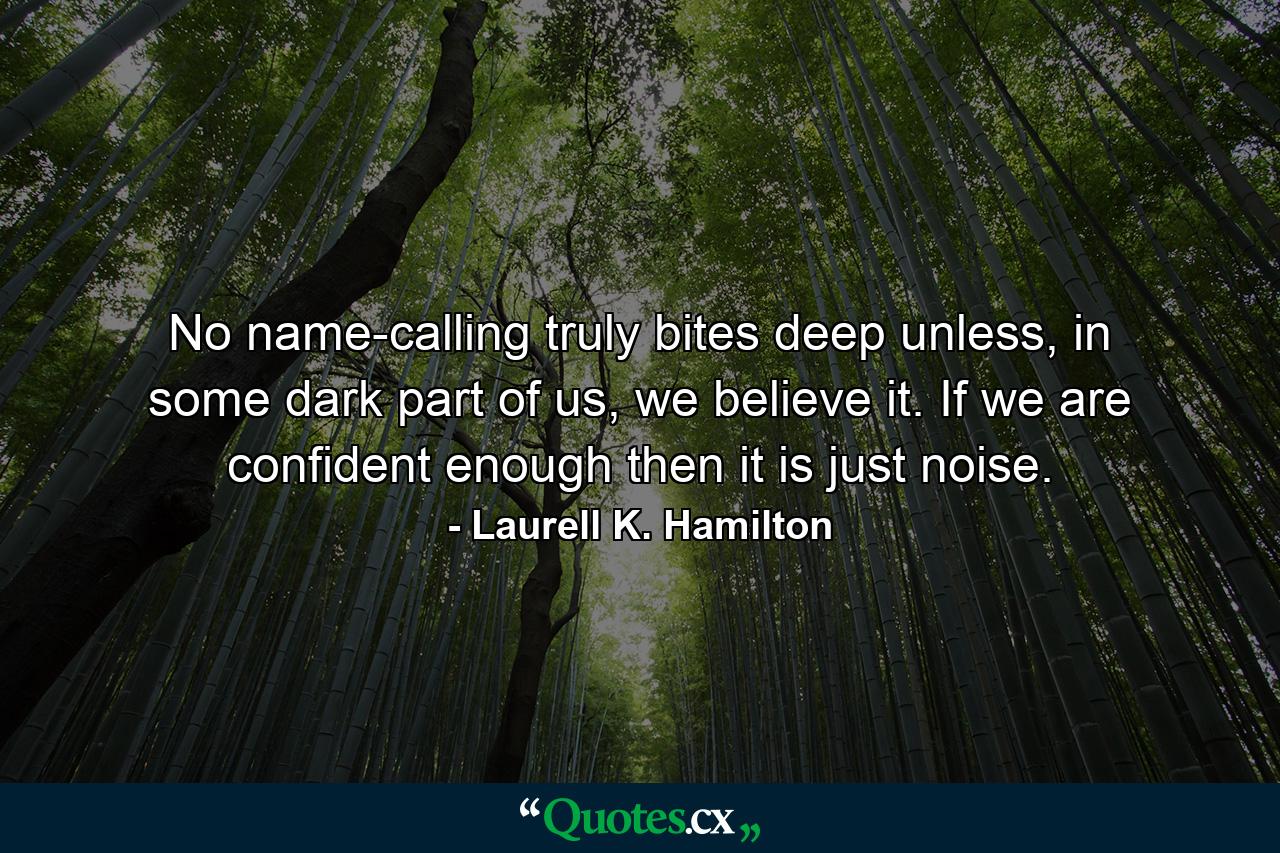 No name-calling truly bites deep unless, in some dark part of us, we believe it. If we are confident enough then it is just noise. - Quote by Laurell K. Hamilton