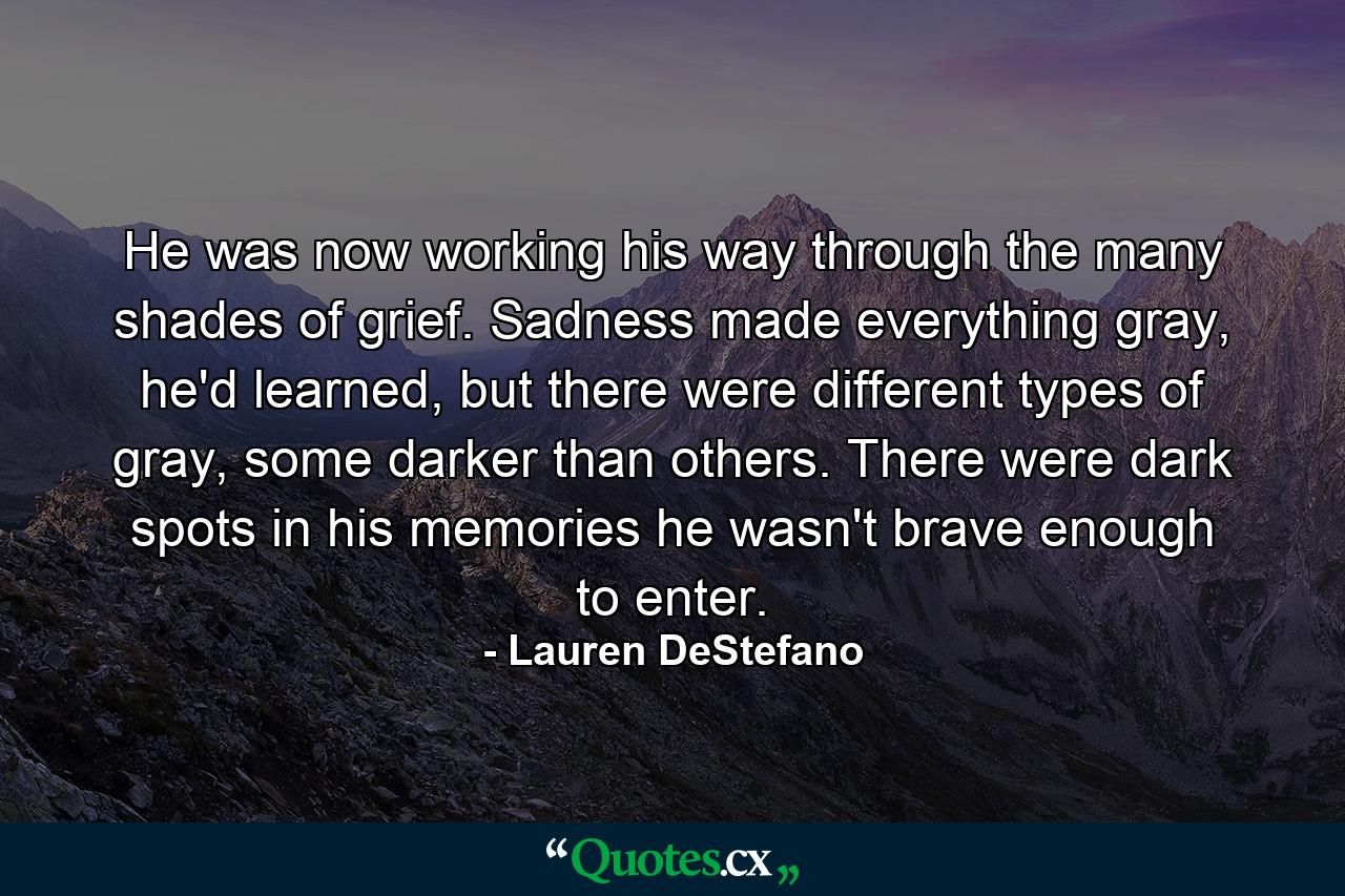 He was now working his way through the many shades of grief. Sadness made everything gray, he'd learned, but there were different types of gray, some darker than others. There were dark spots in his memories he wasn't brave enough to enter. - Quote by Lauren DeStefano