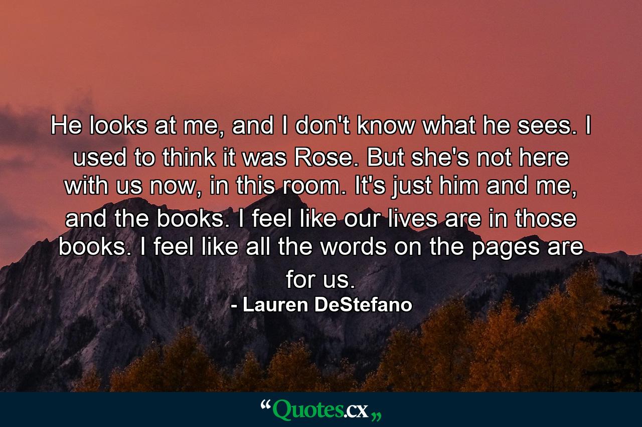 He looks at me, and I don't know what he sees. I used to think it was Rose. But she's not here with us now, in this room. It's just him and me, and the books. I feel like our lives are in those books. I feel like all the words on the pages are for us. - Quote by Lauren DeStefano