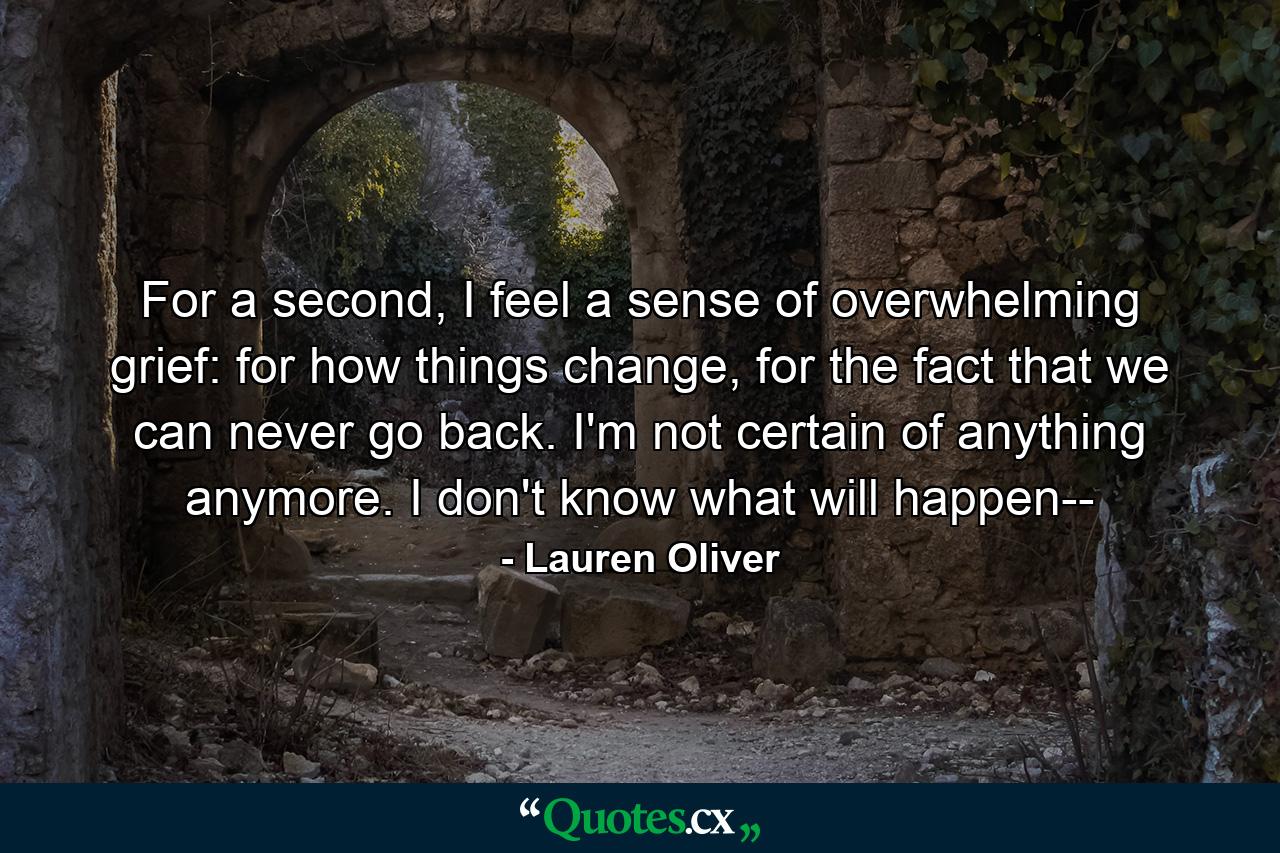 For a second, I feel a sense of overwhelming grief: for how things change, for the fact that we can never go back. I'm not certain of anything anymore. I don't know what will happen-- - Quote by Lauren Oliver