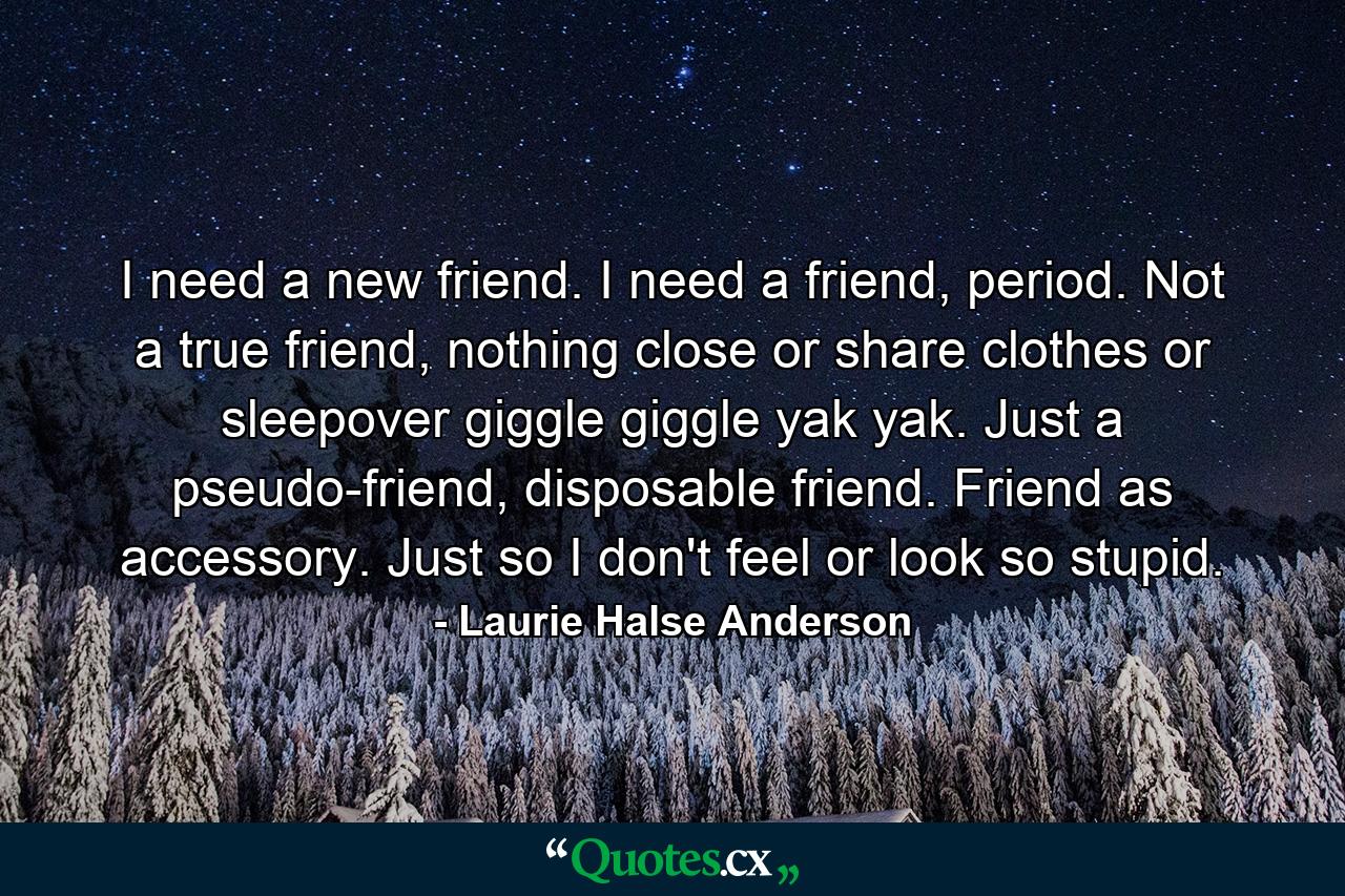 I need a new friend. I need a friend, period. Not a true friend, nothing close or share clothes or sleepover giggle giggle yak yak. Just a pseudo-friend, disposable friend. Friend as accessory. Just so I don't feel or look so stupid. - Quote by Laurie Halse Anderson