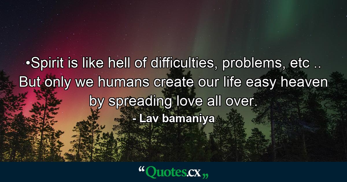 •Spirit is like hell of difficulties, problems, etc .. But only we humans create our life easy heaven by spreading love all over. - Quote by Lav bamaniya