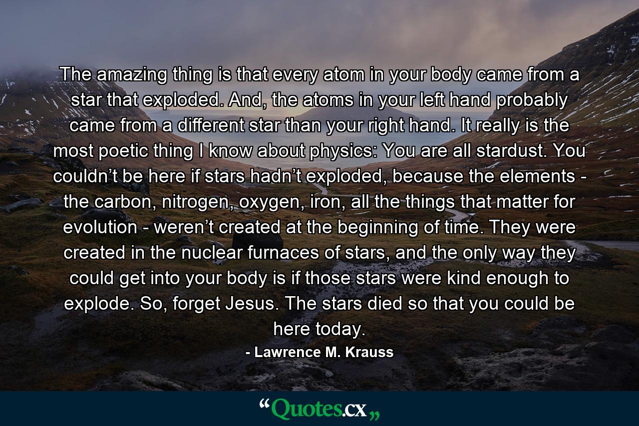 The amazing thing is that every atom in your body came from a star that exploded. And, the atoms in your left hand probably came from a different star than your right hand. It really is the most poetic thing I know about physics: You are all stardust. You couldn’t be here if stars hadn’t exploded, because the elements - the carbon, nitrogen, oxygen, iron, all the things that matter for evolution - weren’t created at the beginning of time. They were created in the nuclear furnaces of stars, and the only way they could get into your body is if those stars were kind enough to explode. So, forget Jesus. The stars died so that you could be here today. - Quote by Lawrence M. Krauss