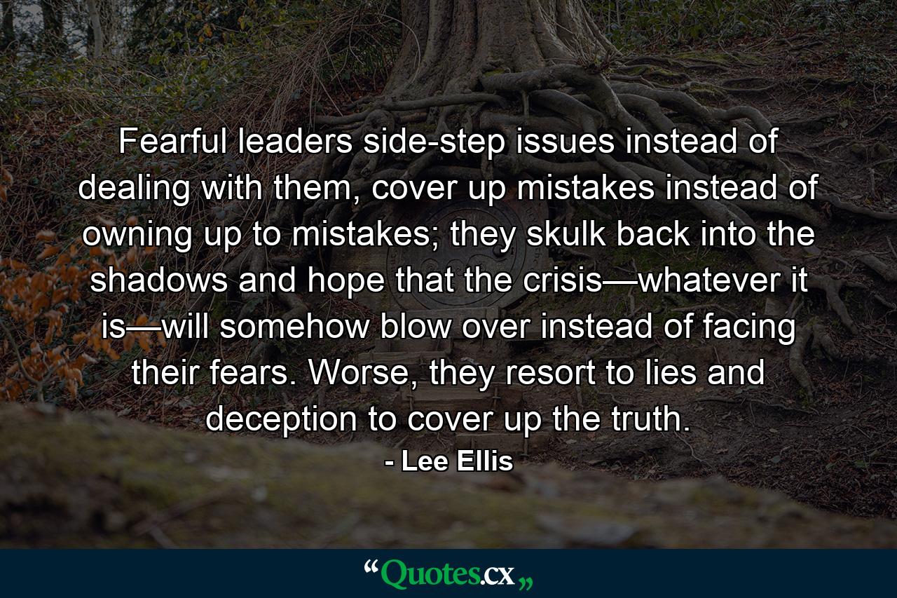 Fearful leaders side-step issues instead of dealing with them, cover up mistakes instead of owning up to mistakes; they skulk back into the shadows and hope that the crisis—whatever it is—will somehow blow over instead of facing their fears. Worse, they resort to lies and deception to cover up the truth. - Quote by Lee Ellis