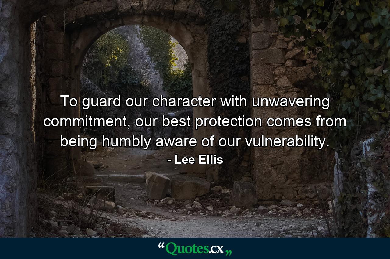 To guard our character with unwavering commitment, our best protection comes from being humbly aware of our vulnerability. - Quote by Lee Ellis