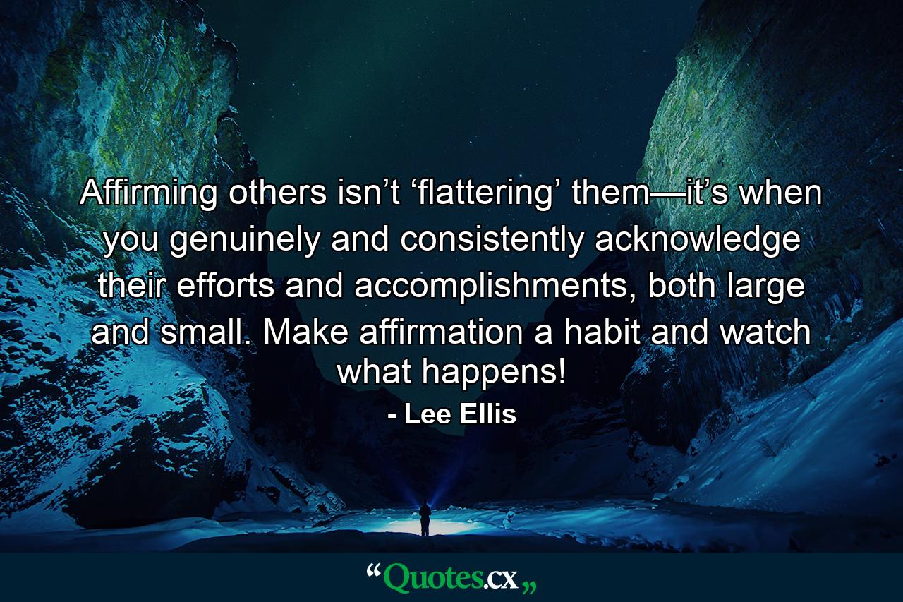 Affirming others isn’t ‘flattering’ them—it’s when you genuinely and consistently acknowledge their efforts and accomplishments, both large and small. Make affirmation a habit and watch what happens! - Quote by Lee Ellis