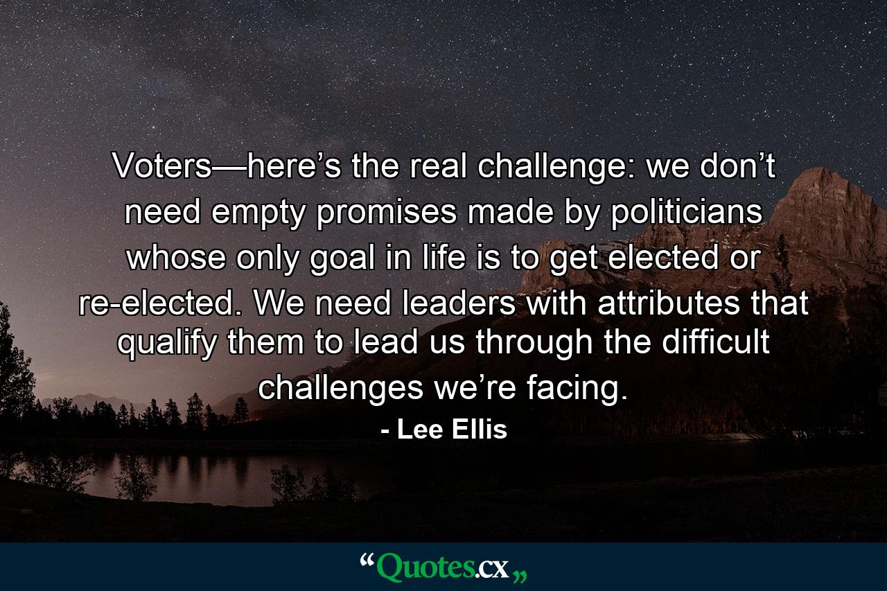 Voters—here’s the real challenge: we don’t need empty promises made by politicians whose only goal in life is to get elected or re-elected. We need leaders with attributes that qualify them to lead us through the difficult challenges we’re facing. - Quote by Lee Ellis