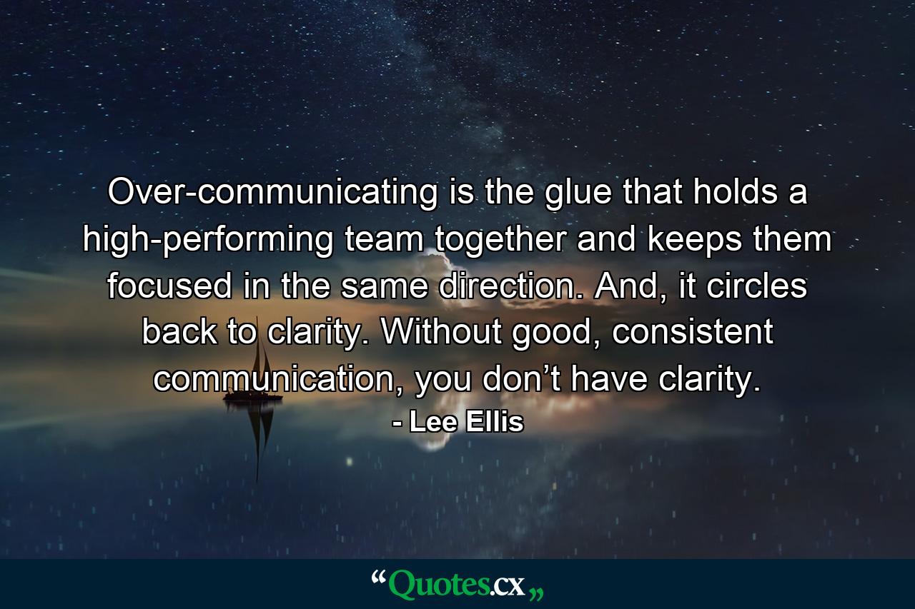 Over-communicating is the glue that holds a high-performing team together and keeps them focused in the same direction. And, it circles back to clarity. Without good, consistent communication, you don’t have clarity. - Quote by Lee Ellis