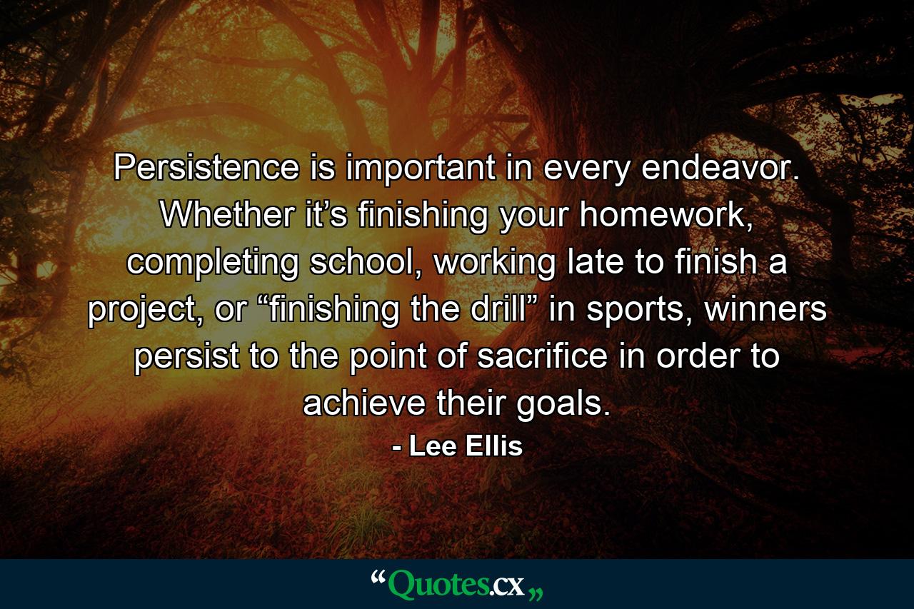 Persistence is important in every endeavor. Whether it’s finishing your homework, completing school, working late to finish a project, or “finishing the drill” in sports, winners persist to the point of sacrifice in order to achieve their goals. - Quote by Lee Ellis