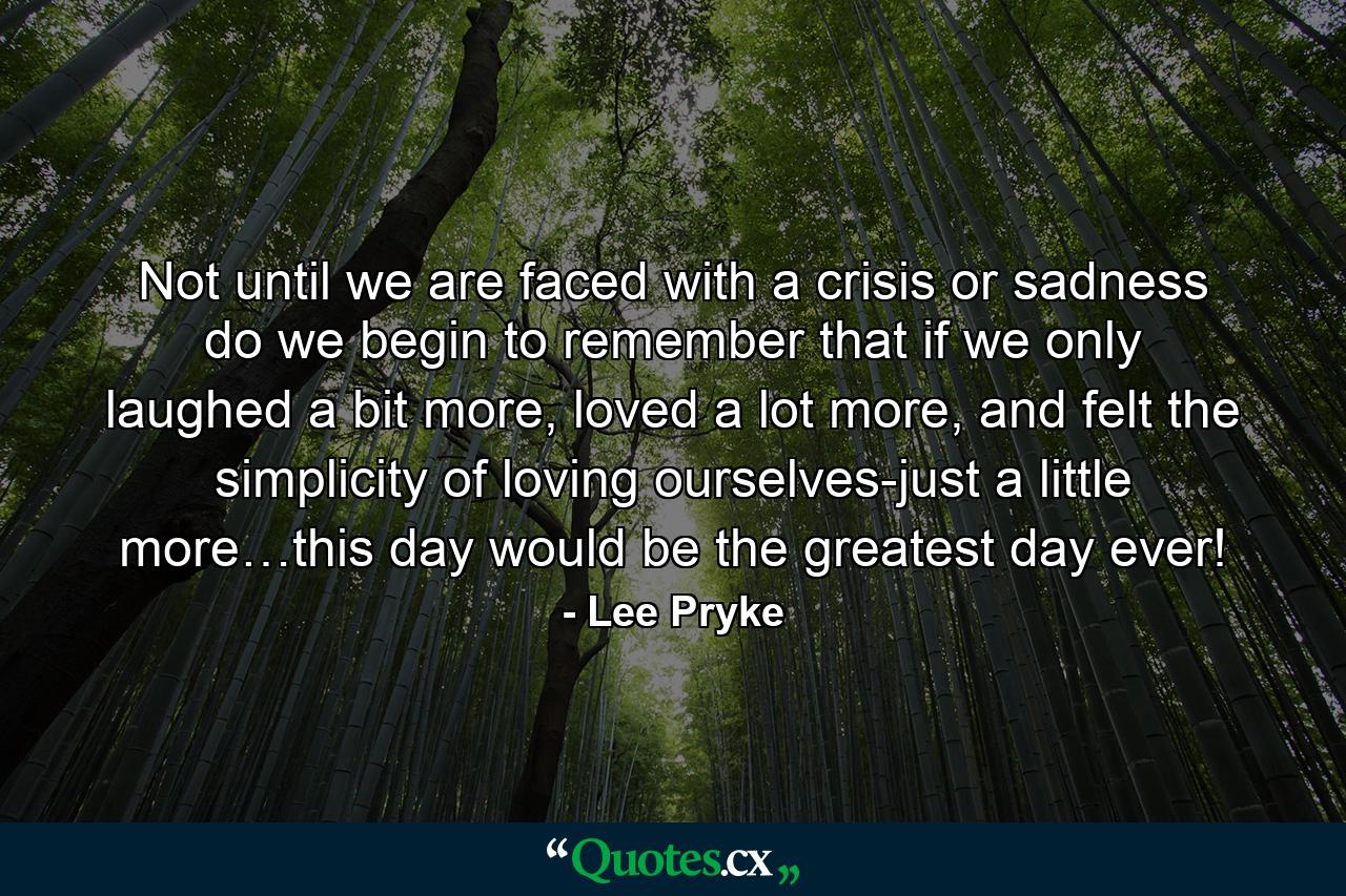 Not until we are faced with a crisis or sadness do we begin to remember that if we only laughed a bit more, loved a lot more, and felt the simplicity of loving ourselves-just a little more…this day would be the greatest day ever! - Quote by Lee Pryke