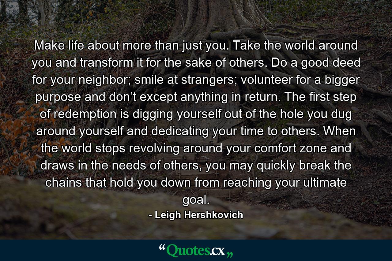 Make life about more than just you. Take the world around you and transform it for the sake of others. Do a good deed for your neighbor; smile at strangers; volunteer for a bigger purpose and don’t except anything in return. The first step of redemption is digging yourself out of the hole you dug around yourself and dedicating your time to others. When the world stops revolving around your comfort zone and draws in the needs of others, you may quickly break the chains that hold you down from reaching your ultimate goal. - Quote by Leigh Hershkovich