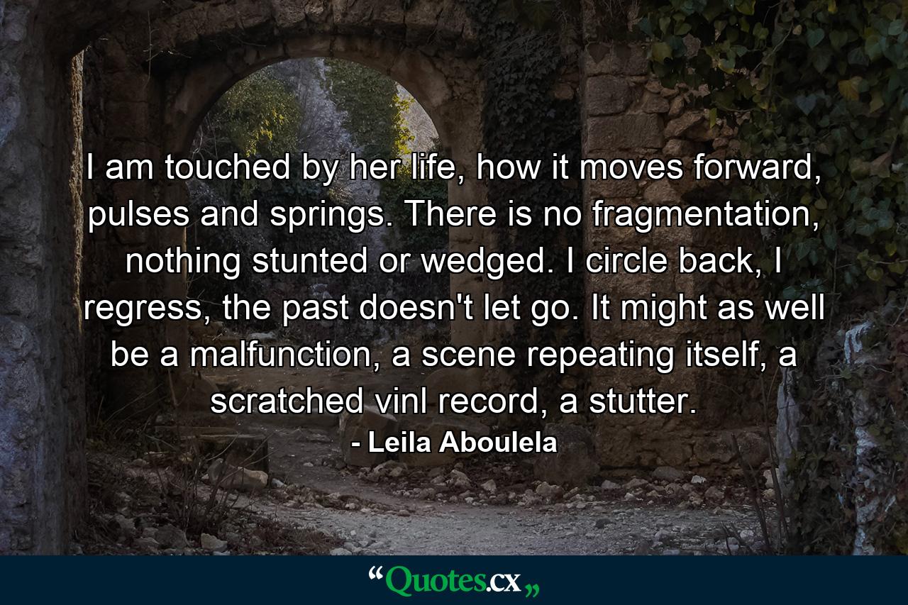 I am touched by her life, how it moves forward, pulses and springs. There is no fragmentation, nothing stunted or wedged. I circle back, I regress, the past doesn't let go. It might as well be a malfunction, a scene repeating itself, a scratched vinl record, a stutter. - Quote by Leila Aboulela