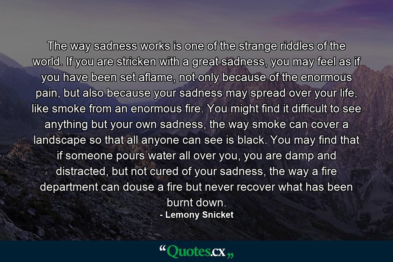 The way sadness works is one of the strange riddles of the world. If you are stricken with a great sadness, you may feel as if you have been set aflame, not only because of the enormous pain, but also because your sadness may spread over your life, like smoke from an enormous fire. You might find it difficult to see anything but your own sadness, the way smoke can cover a landscape so that all anyone can see is black. You may find that if someone pours water all over you, you are damp and distracted, but not cured of your sadness, the way a fire department can douse a fire but never recover what has been burnt down. - Quote by Lemony Snicket