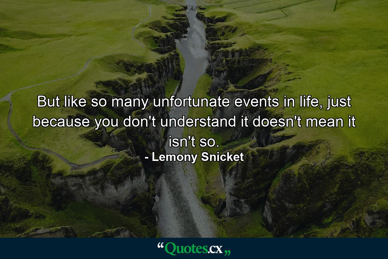 But like so many unfortunate events in life, just because you don't understand it doesn't mean it isn't so. - Quote by Lemony Snicket