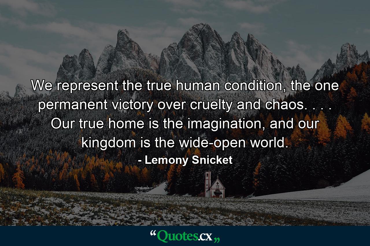 We represent the true human condition, the one permanent victory over cruelty and chaos. . . . Our true home is the imagination, and our kingdom is the wide-open world. - Quote by Lemony Snicket