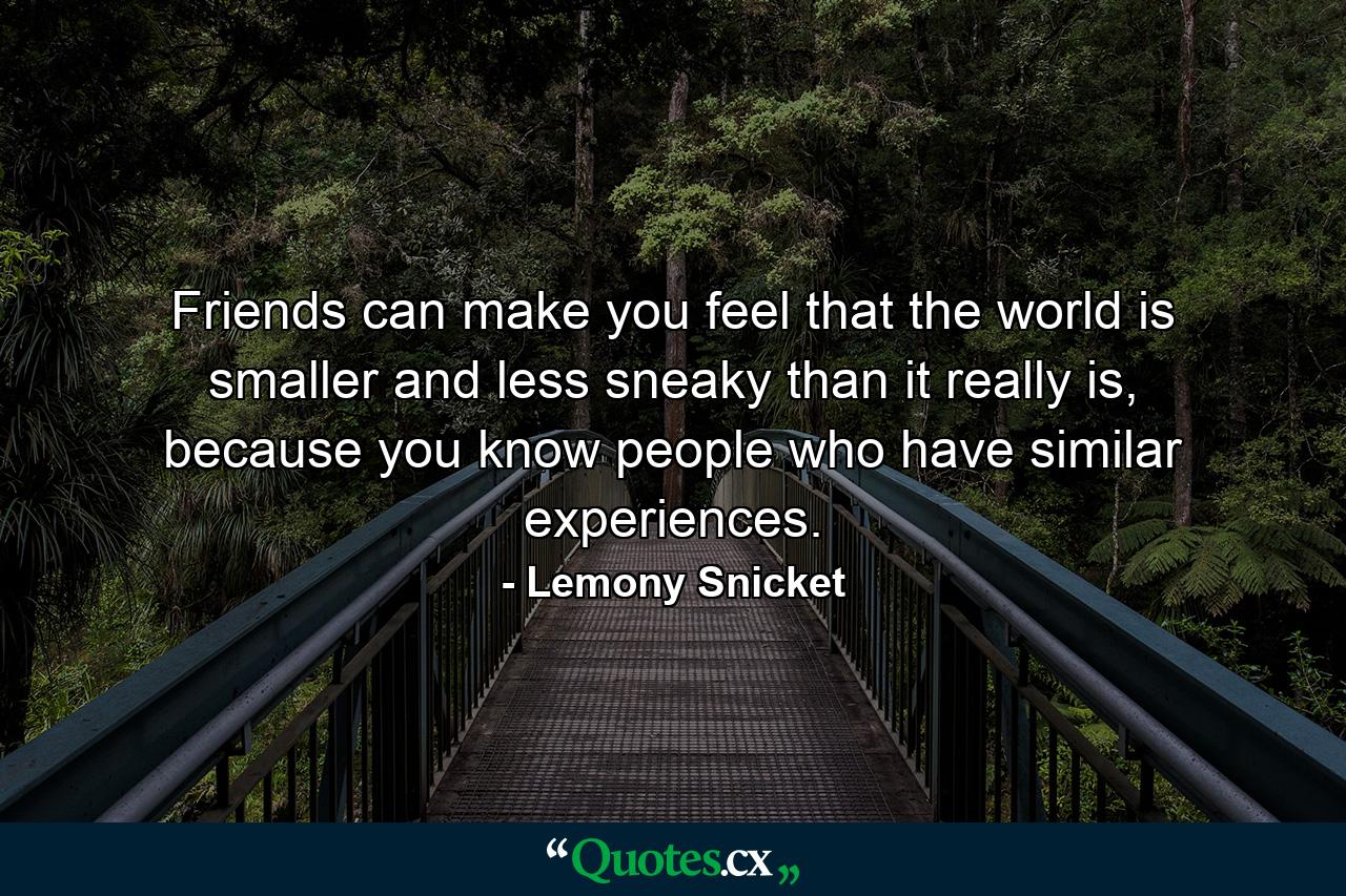 Friends can make you feel that the world is smaller and less sneaky than it really is, because you know people who have similar experiences. - Quote by Lemony Snicket