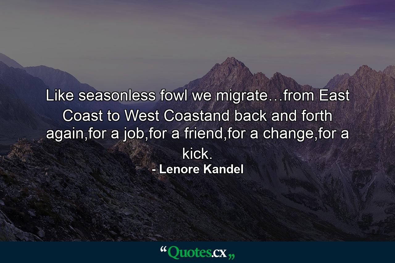 Like seasonless fowl we migrate…from East Coast to West Coastand back and forth again,for a job,for a friend,for a change,for a kick. - Quote by Lenore Kandel