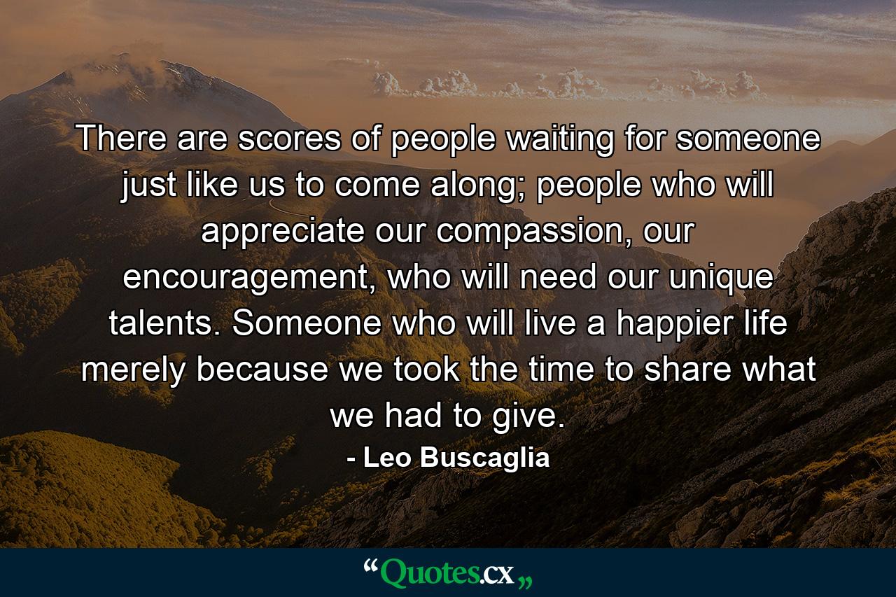 There are scores of people waiting for someone just like us to come along; people who will appreciate our compassion, our encouragement, who will need our unique talents. Someone who will live a happier life merely because we took the time to share what we had to give. - Quote by Leo Buscaglia