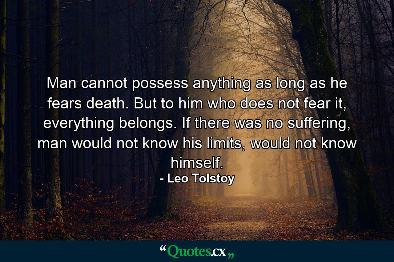 Man cannot possess anything as long as he fears death. But to him who does not fear it, everything belongs. If there was no suffering, man would not know his limits, would not know himself. - Quote by Leo Tolstoy