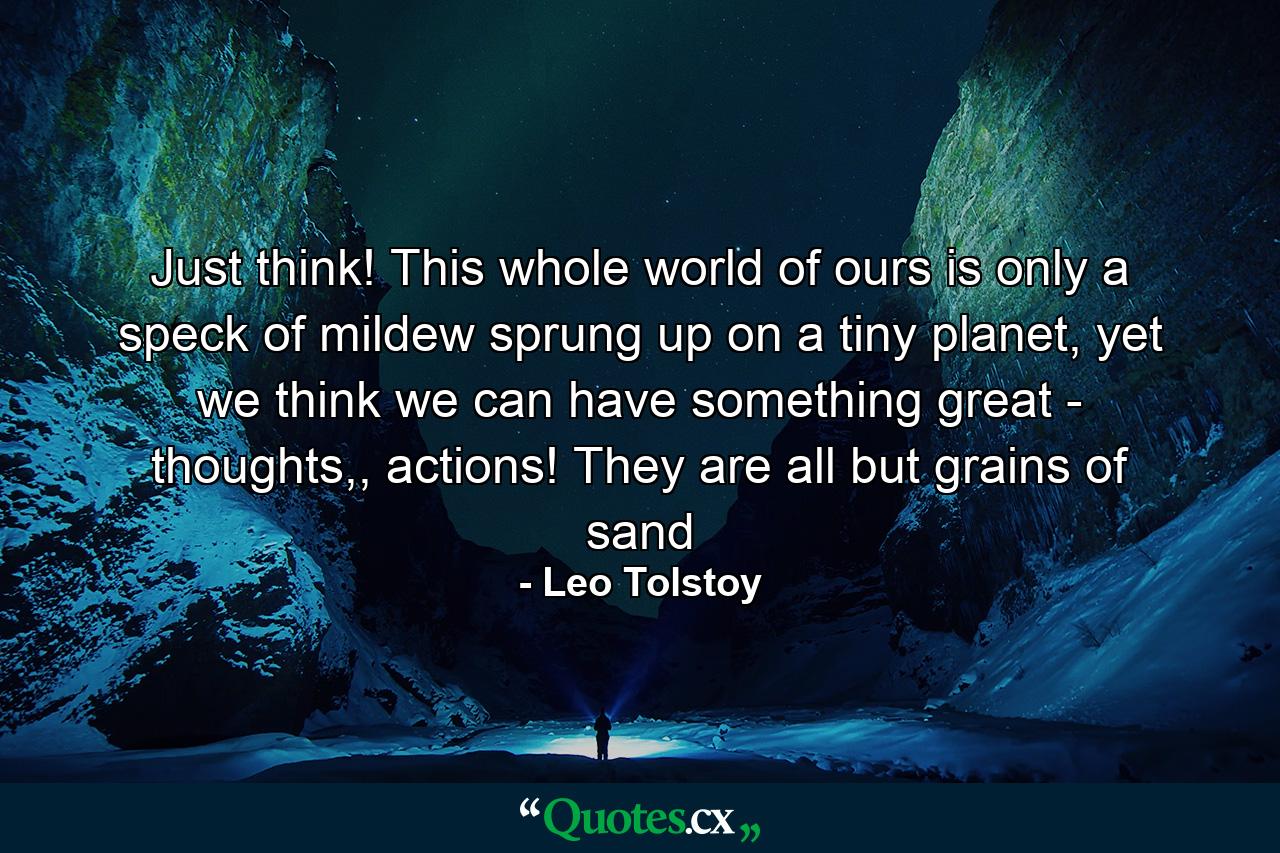 Just think! This whole world of ours is only a speck of mildew sprung up on a tiny planet, yet we think we can have something great - thoughts,, actions! They are all but grains of sand - Quote by Leo Tolstoy