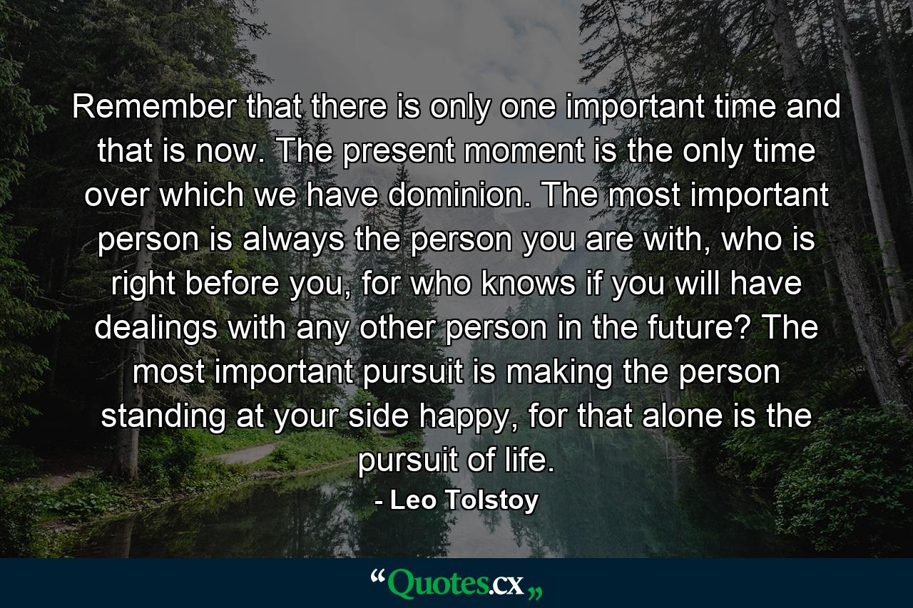 Remember that there is only one important time and that is now. The present moment is the only time over which we have dominion. The most important person is always the person you are with, who is right before you, for who knows if you will have dealings with any other person in the future? The most important pursuit is making the person standing at your side happy, for that alone is the pursuit of life. - Quote by Leo Tolstoy