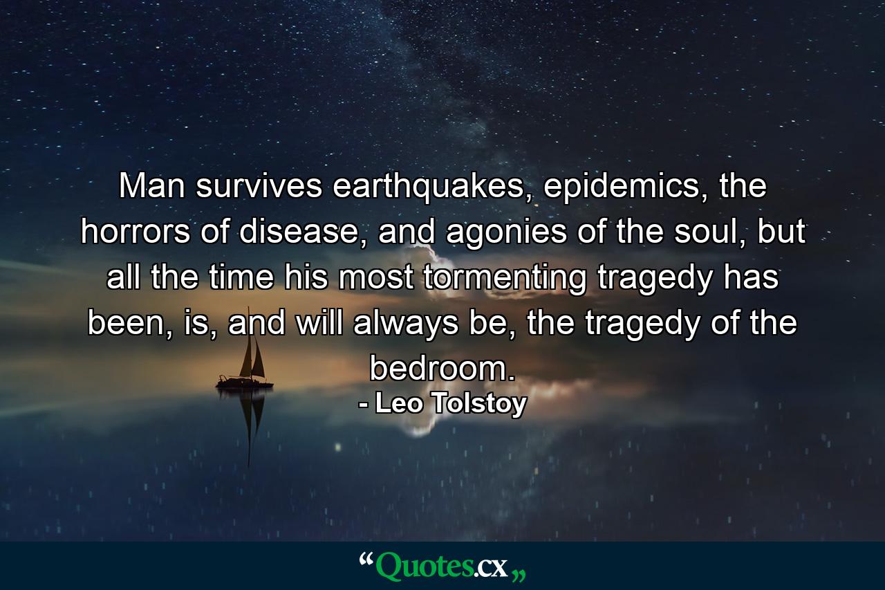 Man survives earthquakes, epidemics, the horrors of disease, and agonies of the soul, but all the time his most tormenting tragedy has been, is, and will always be, the tragedy of the bedroom. - Quote by Leo Tolstoy