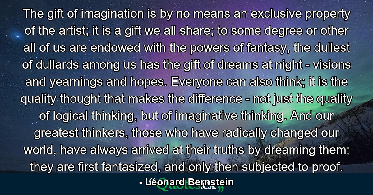 The gift of imagination is by no means an exclusive property of the artist; it is a gift we all share; to some degree or other all of us are endowed with the powers of fantasy, the dullest of dullards among us has the gift of dreams at night - visions and yearnings and hopes. Everyone can also think; it is the quality thought that makes the difference - not just the quality of logical thinking, but of imaginative thinking. And our greatest thinkers, those who have radically changed our world, have always arrived at their truths by dreaming them; they are first fantasized, and only then subjected to proof. - Quote by Leonard Bernstein