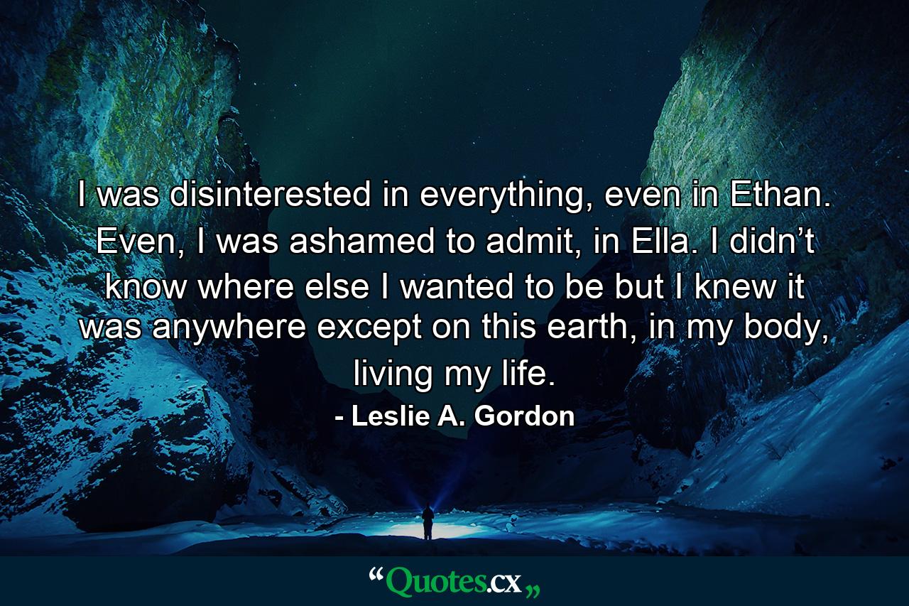 I was disinterested in everything, even in Ethan. Even, I was ashamed to admit, in Ella. I didn’t know where else I wanted to be but I knew it was anywhere except on this earth, in my body, living my life. - Quote by Leslie A. Gordon