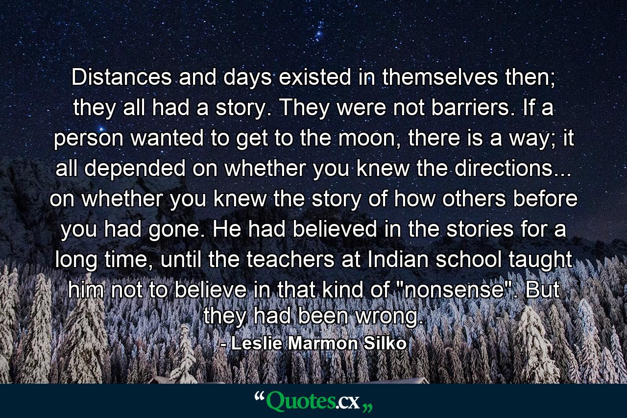 Distances and days existed in themselves then; they all had a story. They were not barriers. If a person wanted to get to the moon, there is a way; it all depended on whether you knew the directions... on whether you knew the story of how others before you had gone. He had believed in the stories for a long time, until the teachers at Indian school taught him not to believe in that kind of 