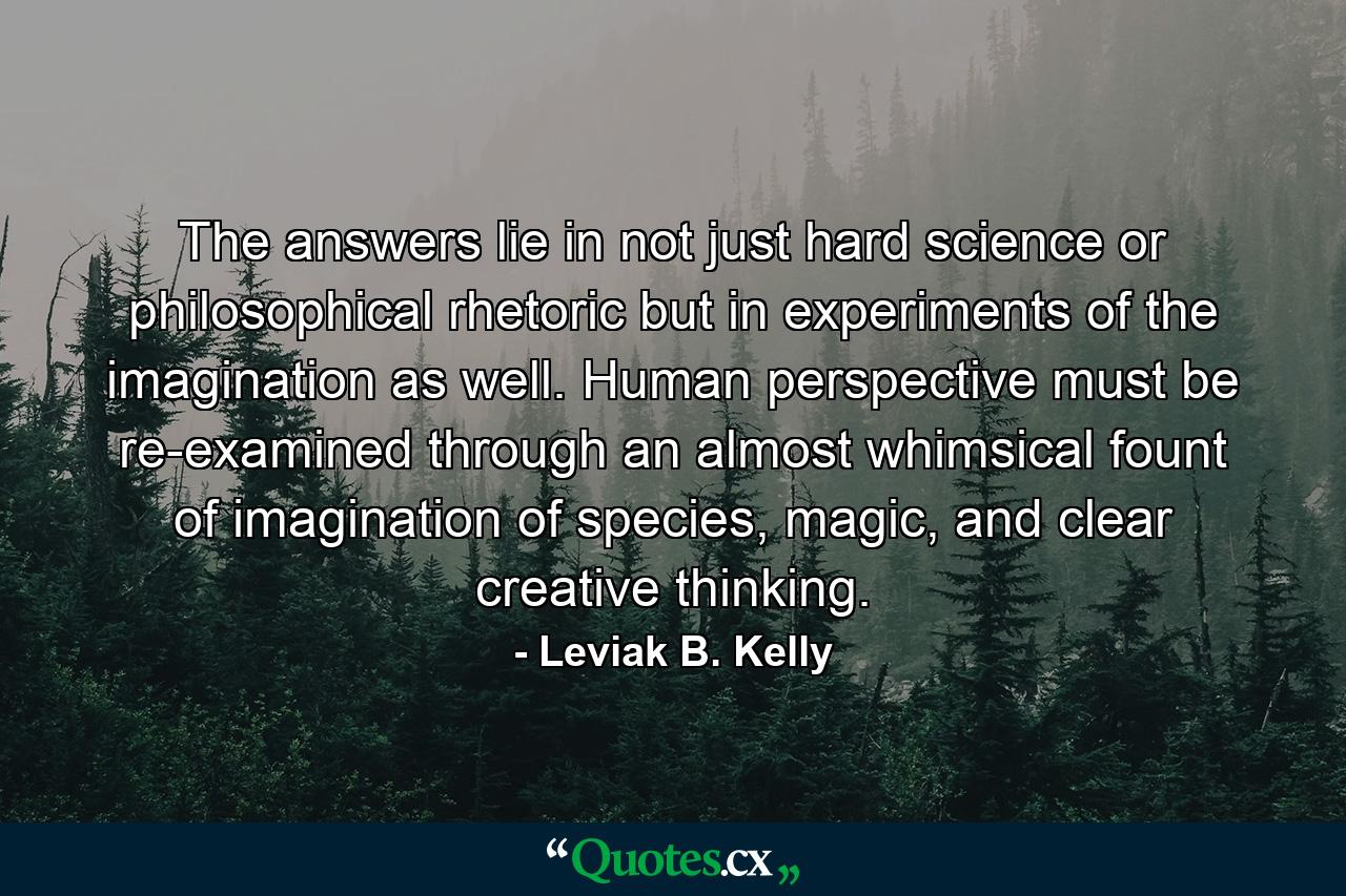 The answers lie in not just hard science or philosophical rhetoric but in experiments of the imagination as well. Human perspective must be re-examined through an almost whimsical fount of imagination of species, magic, and clear creative thinking. - Quote by Leviak B. Kelly