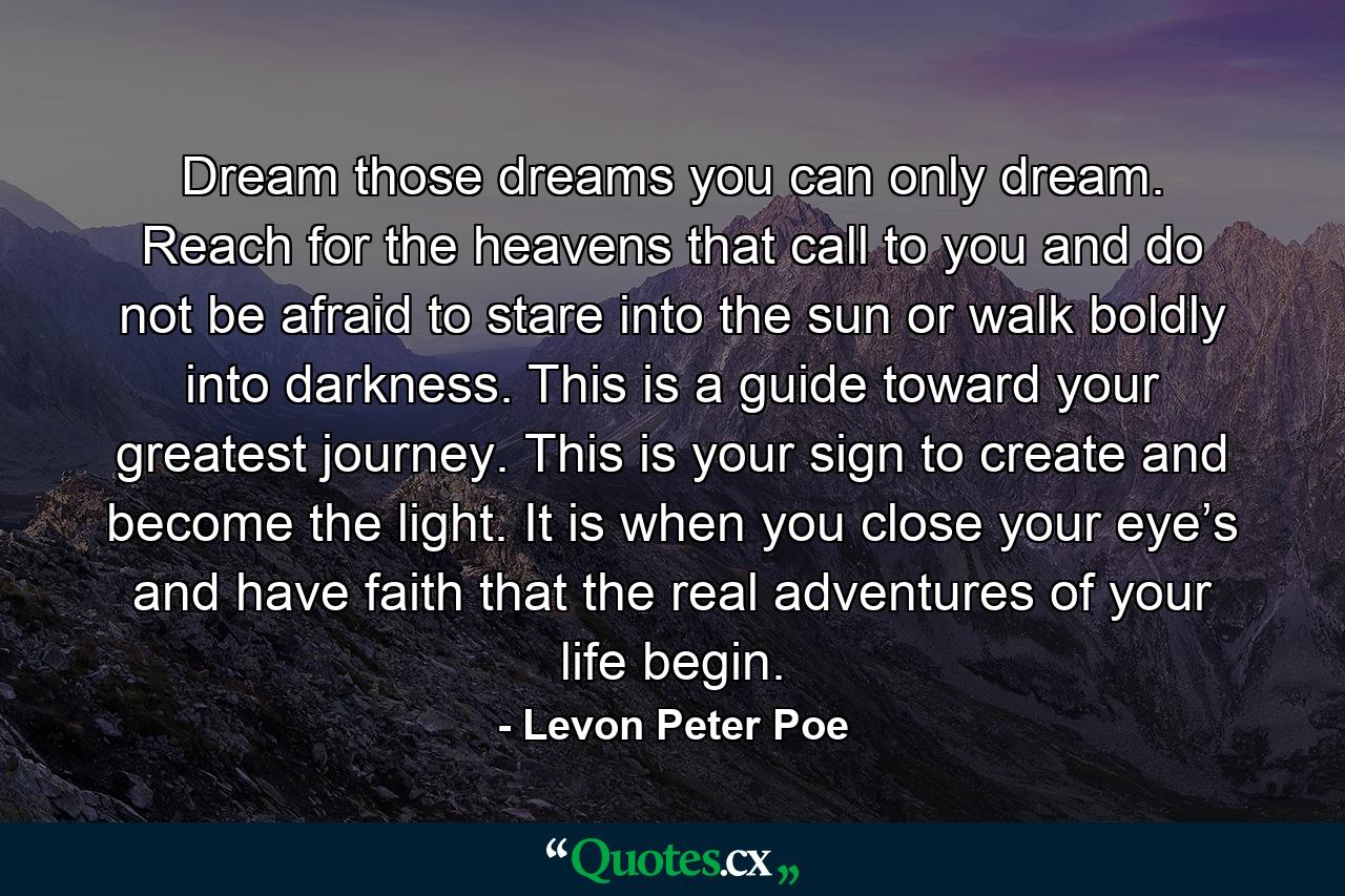 Dream those dreams you can only dream. Reach for the heavens that call to you and do not be afraid to stare into the sun or walk boldly into darkness. This is a guide toward your greatest journey. This is your sign to create and become the light. It is when you close your eye’s and have faith that the real adventures of your life begin. - Quote by Levon Peter Poe