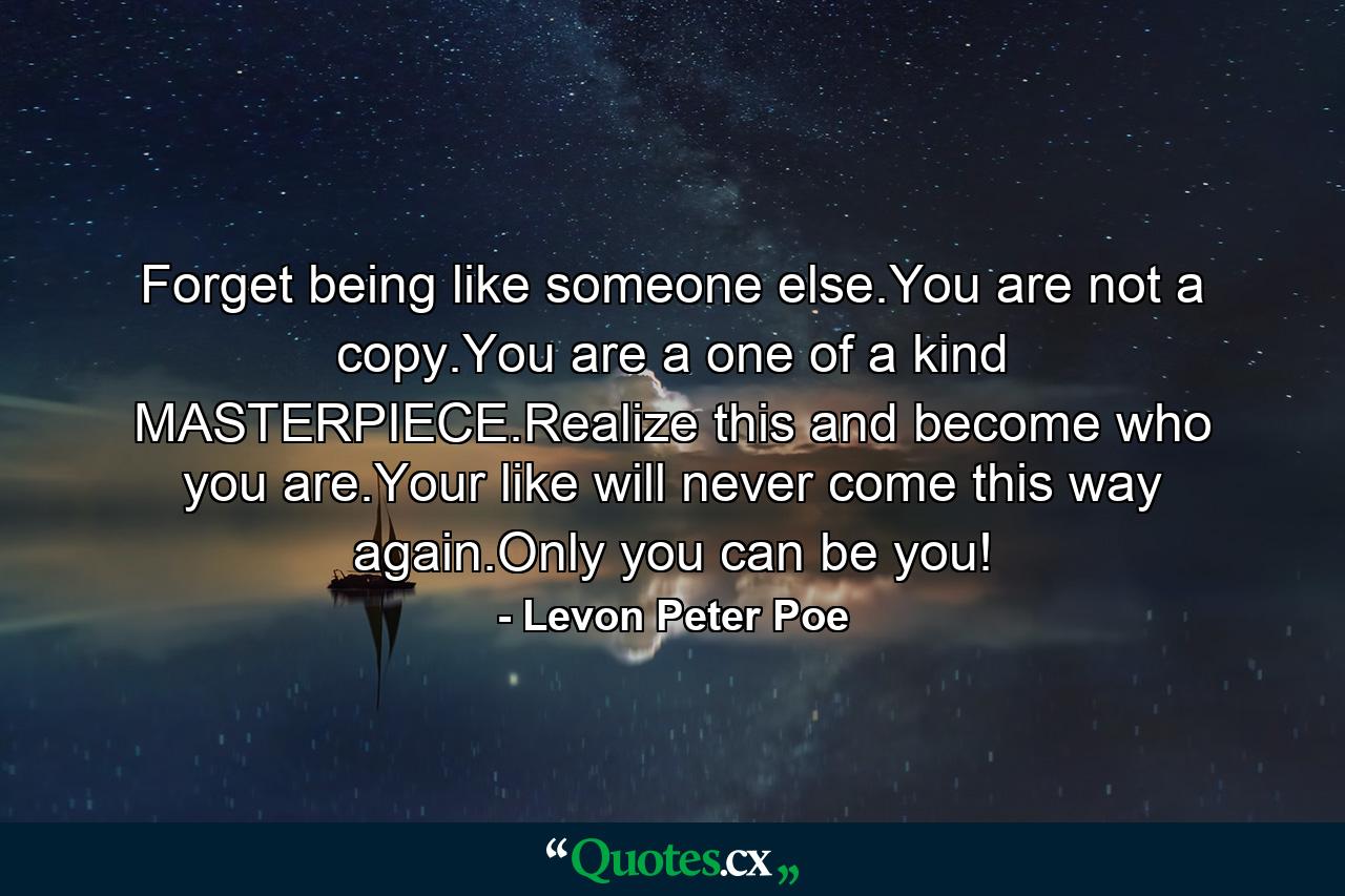 Forget being like someone else.You are not a copy.You are a one of a kind MASTERPIECE.Realize this and become who you are.Your like will never come this way again.Only you can be you! - Quote by Levon Peter Poe