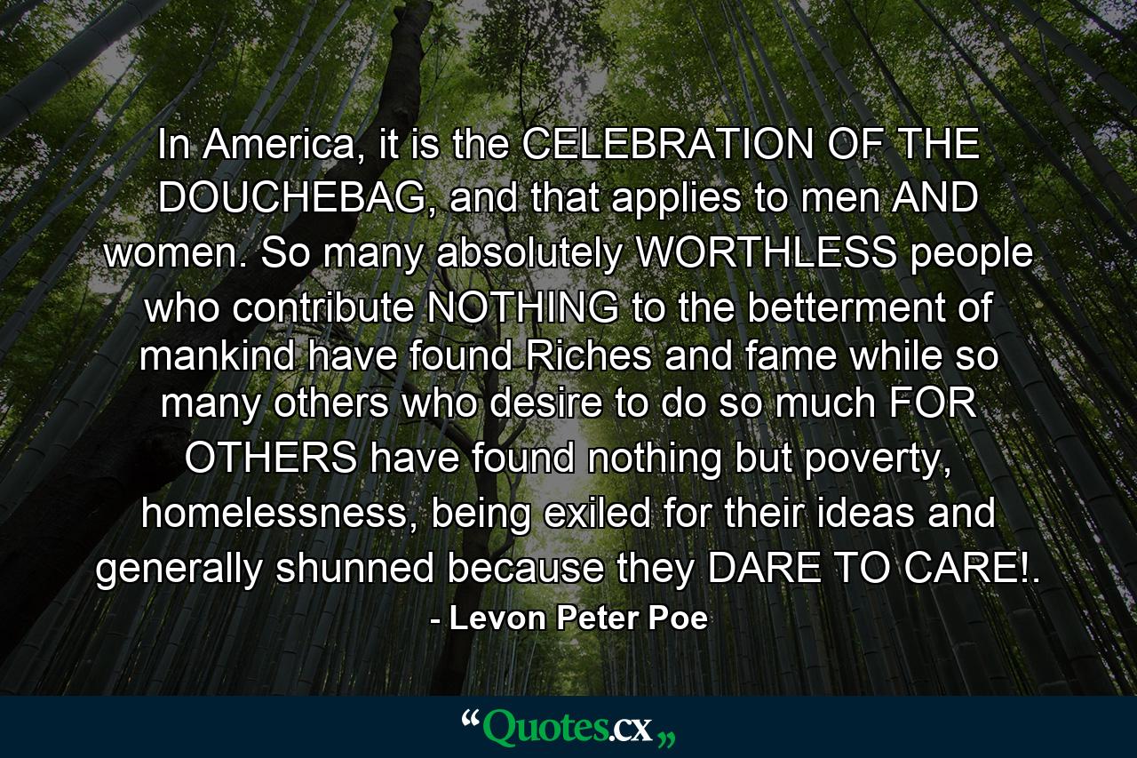 In America, it is the CELEBRATION OF THE DOUCHEBAG, and that applies to men AND women. So many absolutely WORTHLESS people who contribute NOTHING to the betterment of mankind have found Riches and fame while so many others who desire to do so much FOR OTHERS have found nothing but poverty, homelessness, being exiled for their ideas and generally shunned because they DARE TO CARE!. - Quote by Levon Peter Poe