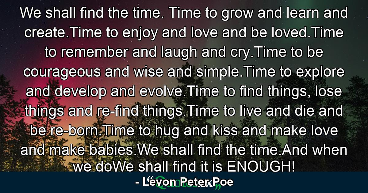 We shall find the time. Time to grow and learn and create.Time to enjoy and love and be loved.Time to remember and laugh and cry.Time to be courageous and wise and simple.Time to explore and develop and evolve.Time to find things, lose things and re-find things.Time to live and die and be re-born.Time to hug and kiss and make love and make babies.We shall find the time.And when we doWe shall find it is ENOUGH! - Quote by Levon Peter Poe