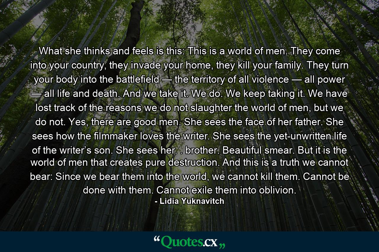 What she thinks and feels is this: This is a world of men. They come into your country, they invade your home, they kill your family. They turn your body into the battlefield — the territory of all violence — all power — all life and death. And we take it. We do. We keep taking it. We have lost track of the reasons we do not slaughter the world of men, but we do not. Yes, there are good men. She sees the face of her father. She sees how the filmmaker loves the writer. She sees the yet-unwritten life of the writer’s son. She sees her. . brother. Beautiful smear. But it is the world of men that creates pure destruction. And this is a truth we cannot bear: Since we bear them into the world, we cannot kill them. Cannot be done with them. Cannot exile them into oblivion. - Quote by Lidia Yuknavitch