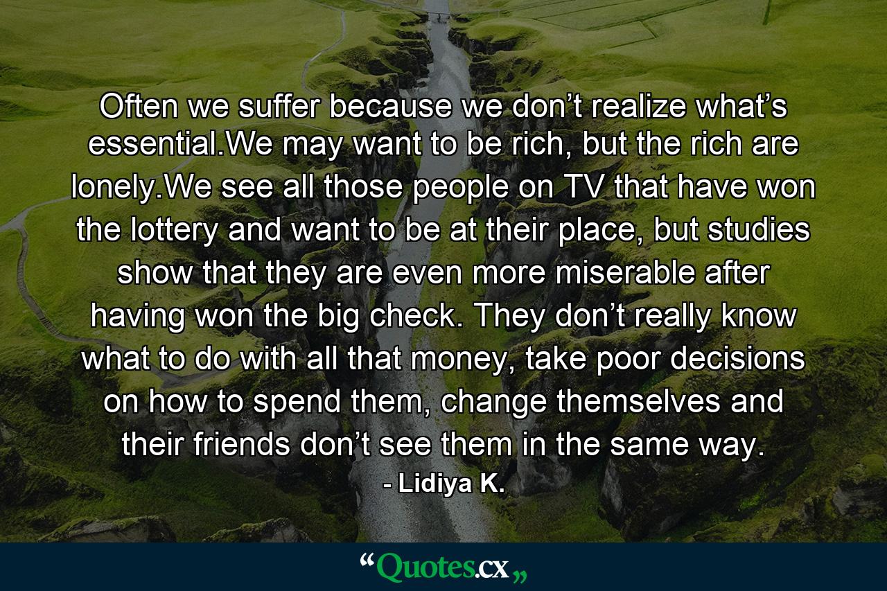 Often we suffer because we don’t realize what’s essential.We may want to be rich, but the rich are lonely.We see all those people on TV that have won the lottery and want to be at their place, but studies show that they are even more miserable after having won the big check. They don’t really know what to do with all that money, take poor decisions on how to spend them, change themselves and their friends don’t see them in the same way. - Quote by Lidiya K.