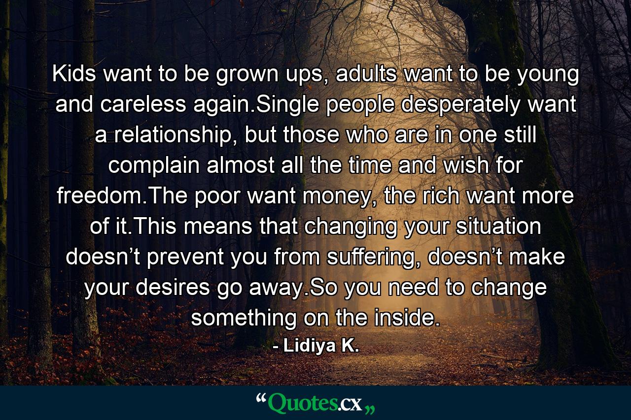 Kids want to be grown ups, adults want to be young and careless again.Single people desperately want a relationship, but those who are in one still complain almost all the time and wish for freedom.The poor want money, the rich want more of it.This means that changing your situation doesn’t prevent you from suffering, doesn’t make your desires go away.So you need to change something on the inside. - Quote by Lidiya K.