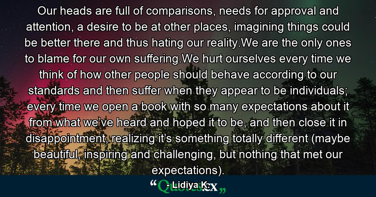 Our heads are full of comparisons, needs for approval and attention, a desire to be at other places, imagining things could be better there and thus hating our reality.We are the only ones to blame for our own suffering.We hurt ourselves every time we think of how other people should behave according to our standards and then suffer when they appear to be individuals; every time we open a book with so many expectations about it from what we’ve heard and hoped it to be, and then close it in disappointment, realizing it’s something totally different (maybe beautiful, inspiring and challenging, but nothing that met our expectations). - Quote by Lidiya K.