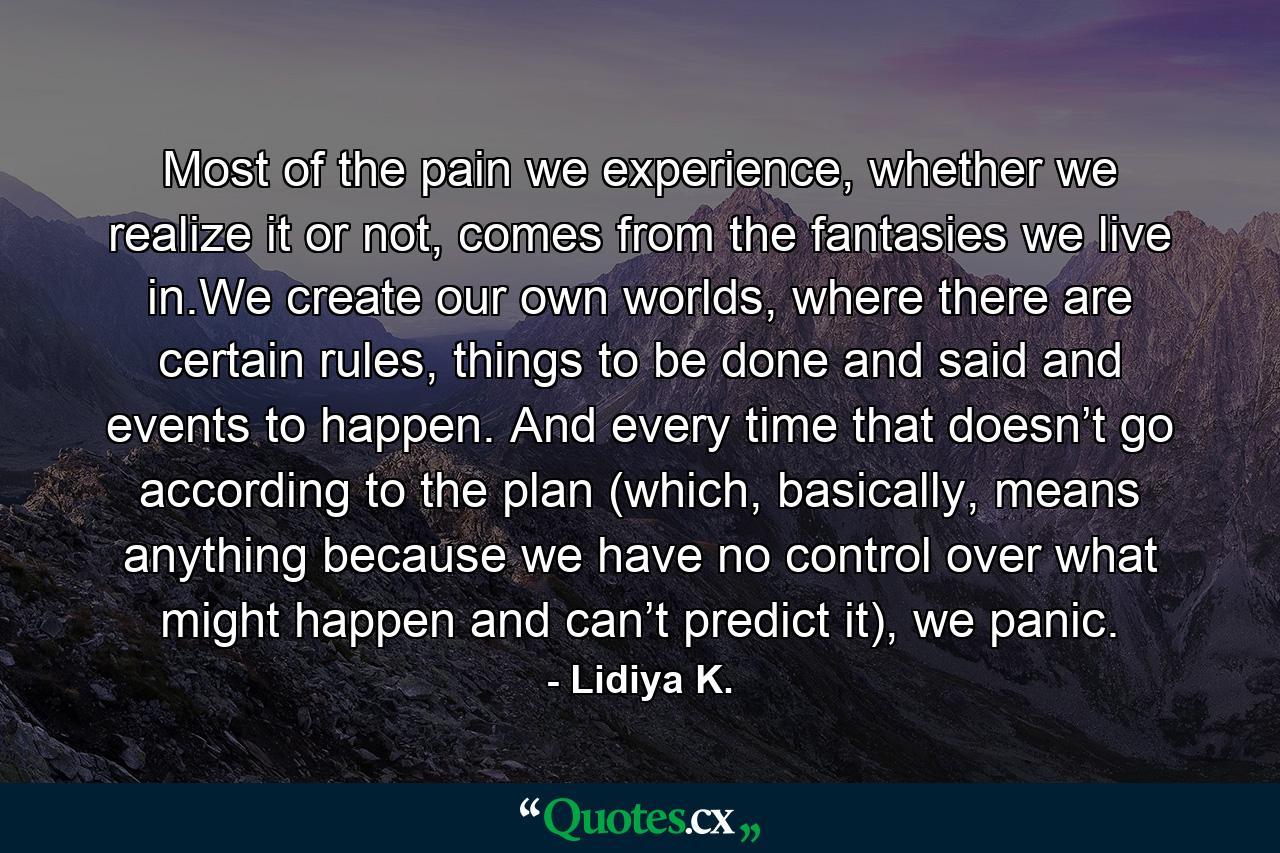 Most of the pain we experience, whether we realize it or not, comes from the fantasies we live in.We create our own worlds, where there are certain rules, things to be done and said and events to happen. And every time that doesn’t go according to the plan (which, basically, means anything because we have no control over what might happen and can’t predict it), we panic. - Quote by Lidiya K.