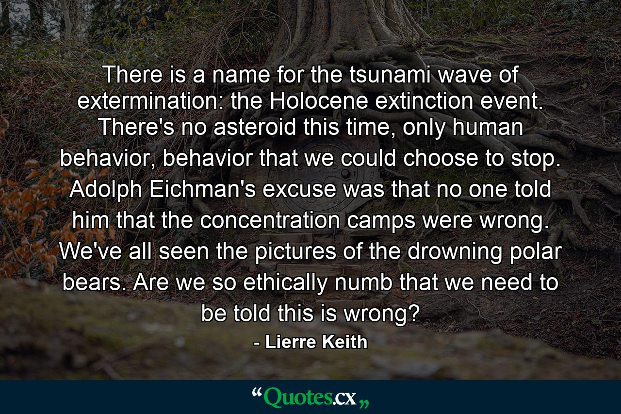 There is a name for the tsunami wave of extermination: the Holocene extinction event. There's no asteroid this time, only human behavior, behavior that we could choose to stop. Adolph Eichman's excuse was that no one told him that the concentration camps were wrong. We've all seen the pictures of the drowning polar bears. Are we so ethically numb that we need to be told this is wrong? - Quote by Lierre Keith