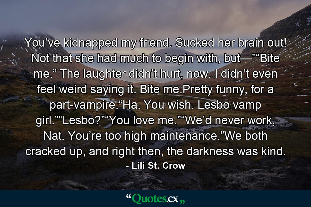 You’ve kidnapped my friend. Sucked her brain out! Not that she had much to begin with, but—”“Bite me.” The laughter didn’t hurt, now. I didn’t even feel weird saying it. Bite me.Pretty funny, for a part-vampire.“Ha. You wish. Lesbo vamp girl.”“Lesbo?”“You love me.”“We’d never work, Nat. You’re too high maintenance.”We both cracked up, and right then, the darkness was kind. - Quote by Lili St. Crow