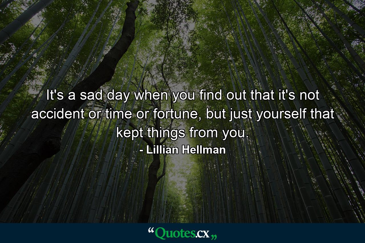 It's a sad day when you find out that it's not accident or time or fortune, but just yourself that kept things from you. - Quote by Lillian Hellman