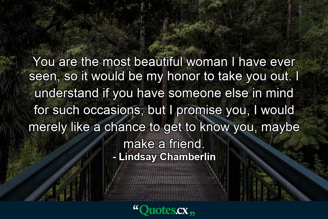 You are the most beautiful woman I have ever seen, so it would be my honor to take you out. I understand if you have someone else in mind for such occasions, but I promise you, I would merely like a chance to get to know you, maybe make a friend. - Quote by Lindsay Chamberlin