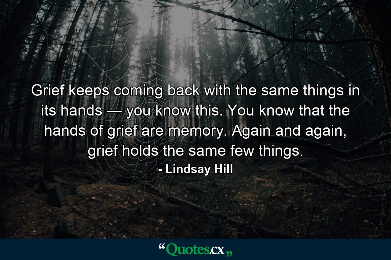 Grief keeps coming back with the same things in its hands — you know this. You know that the hands of grief are memory. Again and again, grief holds the same few things. - Quote by Lindsay Hill